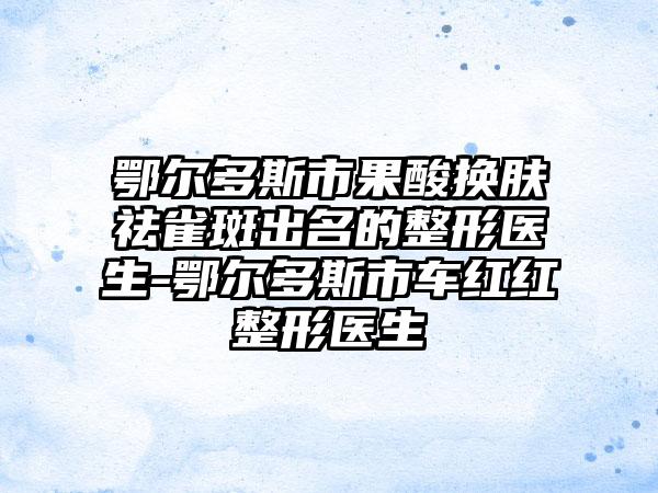 鄂尔多斯市果酸换肤祛雀斑出名的整形医生-鄂尔多斯市车红红整形医生