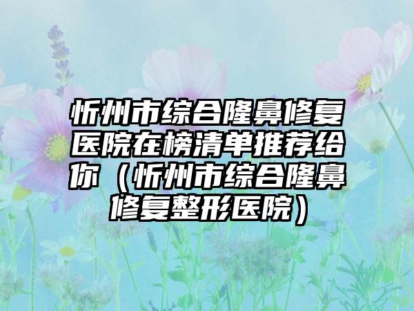 忻州市综合隆鼻修复医院在榜清单推荐给你（忻州市综合隆鼻修复整形医院）