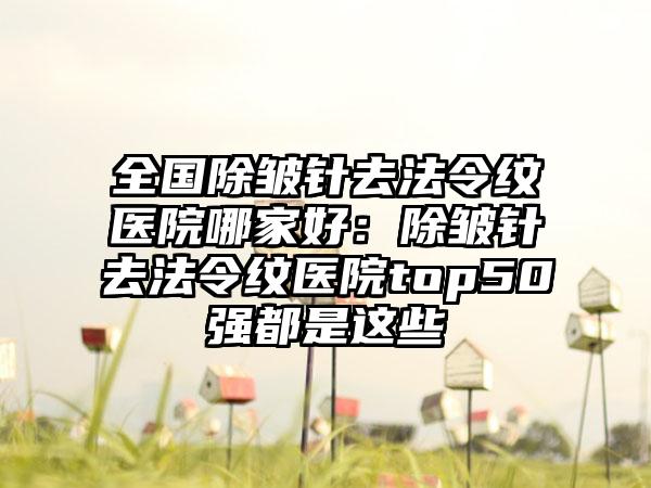 全国除皱针去法令纹医院哪家好：除皱针去法令纹医院top50强都是这些