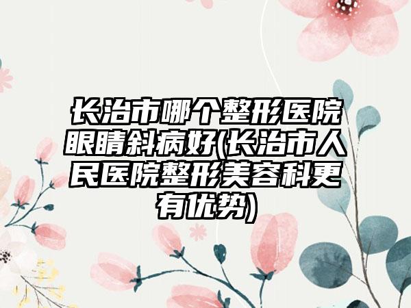 长治市哪个整形医院眼睛斜病好(长治市人民医院整形美容科更有优势)