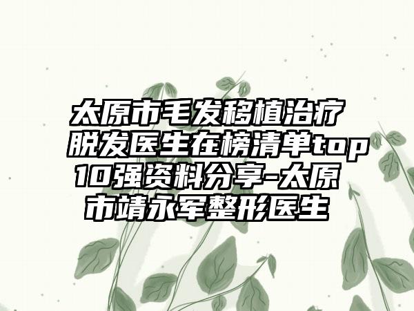 太原市毛发移植治疗脱发医生在榜清单top10强资料分享-太原市靖永军整形医生