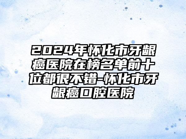 2024年怀化市牙龈癌医院在榜名单前十位都很不错-怀化市牙龈癌口腔医院