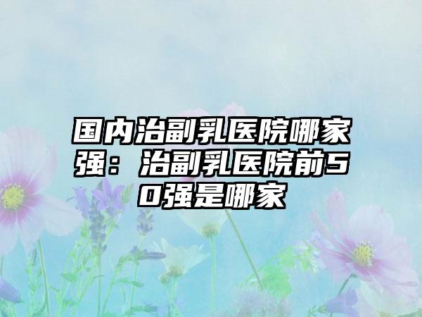 国内治副乳医院哪家强：治副乳医院前50强是哪家