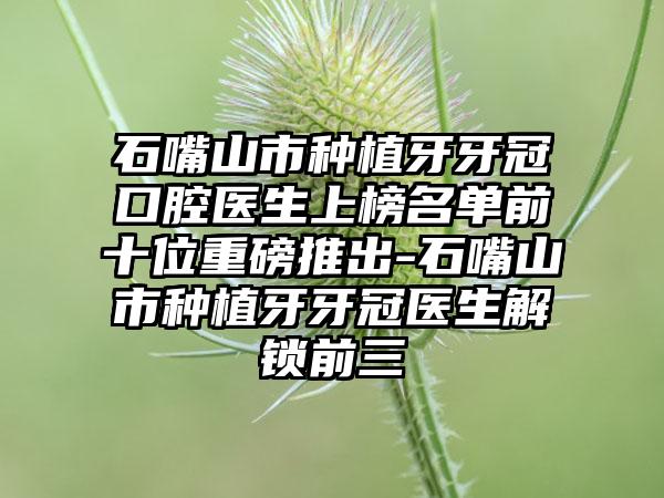 石嘴山市种植牙牙冠口腔医生上榜名单前十位重磅推出-石嘴山市种植牙牙冠医生解锁前三