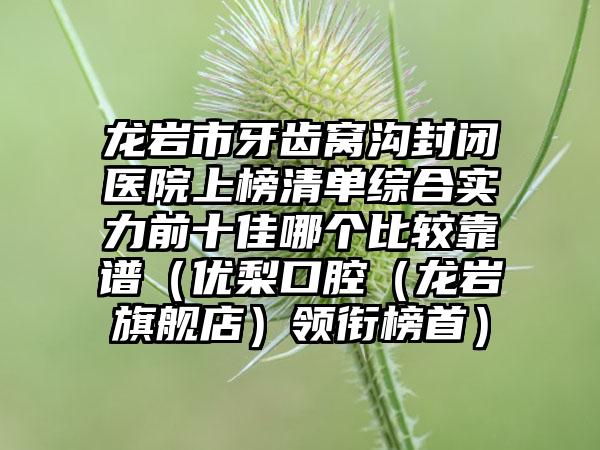 龙岩市牙齿窝沟封闭医院上榜清单综合实力前十佳哪个比较靠谱（优梨口腔（龙岩旗舰店）领衔榜首）