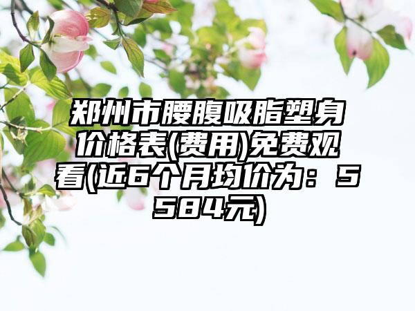 郑州市腰腹吸脂塑身价格表(费用)免费观看(近6个月均价为：5584元)