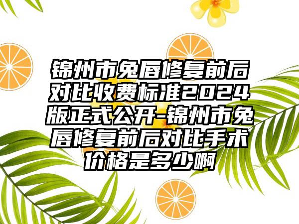 锦州市兔唇修复前后对比收费标准2024版正式公开-锦州市兔唇修复前后对比手术价格是多少啊