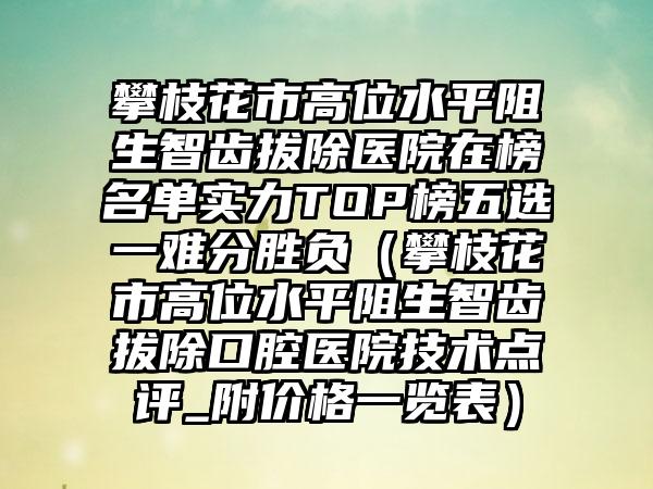 攀枝花市高位水平阻生智齿拔除医院在榜名单实力TOP榜五选一难分胜负（攀枝花市高位水平阻生智齿拔除口腔医院技术点评_附价格一览表）