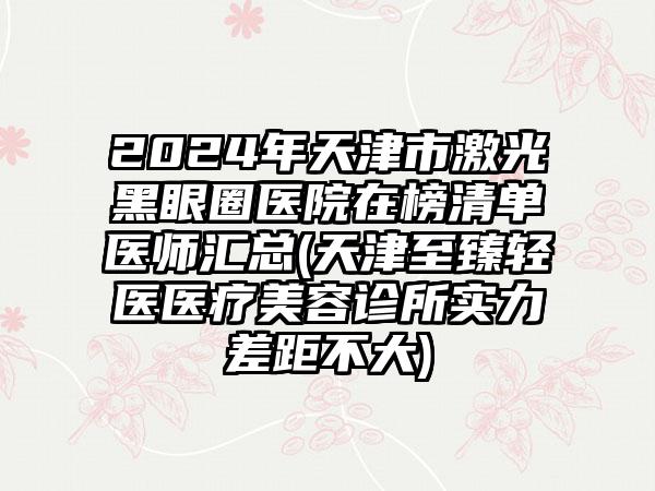 2024年天津市激光黑眼圈医院在榜清单医师汇总(天津至臻轻医医疗美容诊所实力差距不大)