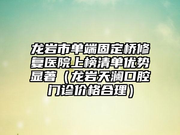 龙岩市单端固定桥修复医院上榜清单优势显著（龙岩天澜口腔门诊价格合理）