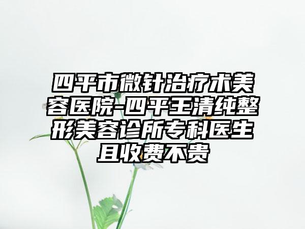 四平市微针治疗术美容医院-四平王清纯整形美容诊所专科医生且收费不贵