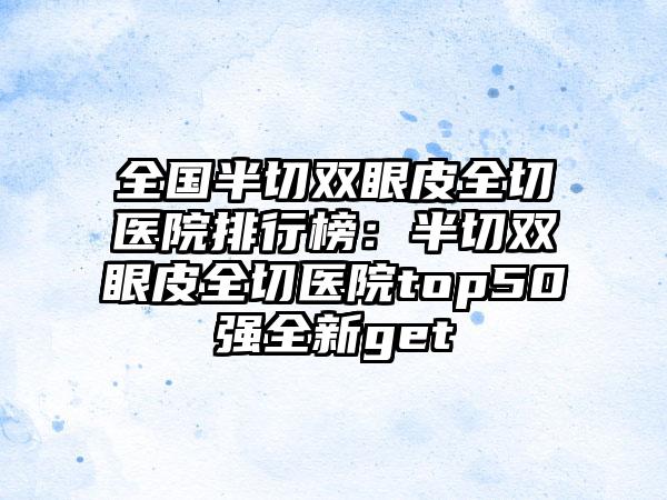 全国半切双眼皮全切医院排行榜：半切双眼皮全切医院top50强全新get