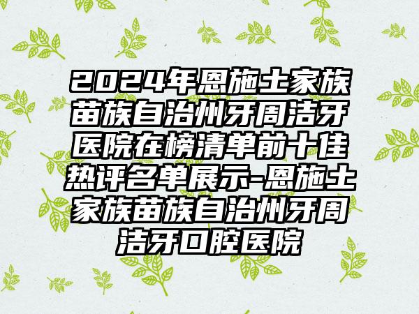 2024年恩施土家族苗族自治州牙周洁牙医院在榜清单前十佳热评名单展示-恩施土家族苗族自治州牙周洁牙口腔医院