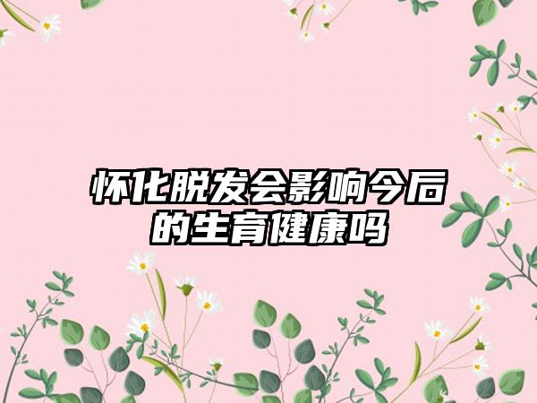 怀化脱发会影响今后的生育健康吗