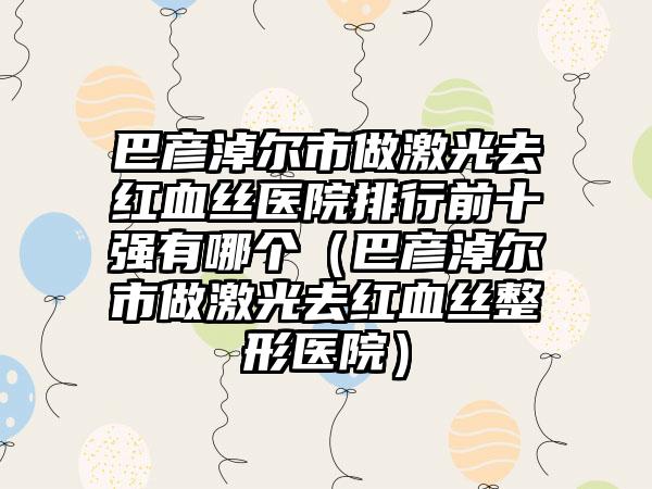 巴彦淖尔市做激光去红血丝医院排行前十强有哪个（巴彦淖尔市做激光去红血丝整形医院）