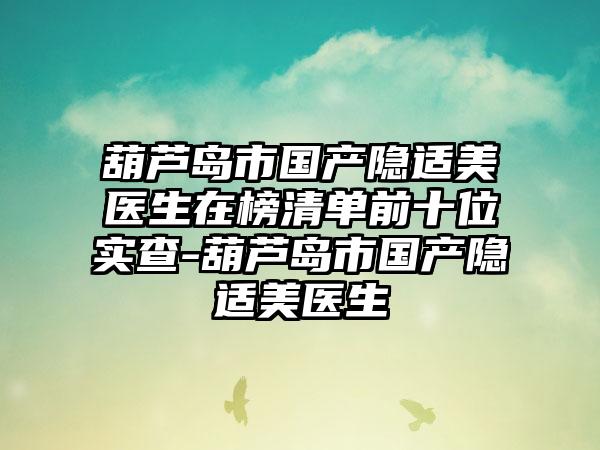 葫芦岛市国产隐适美医生在榜清单前十位实查-葫芦岛市国产隐适美医生