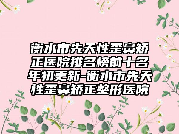 衡水市先天性歪鼻矫正医院排名榜前十名年初更新-衡水市先天性歪鼻矫正整形医院