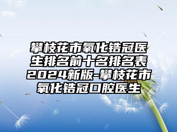 攀枝花市氧化锆冠医生排名前十名排名表2024新版-攀枝花市氧化锆冠口腔医生