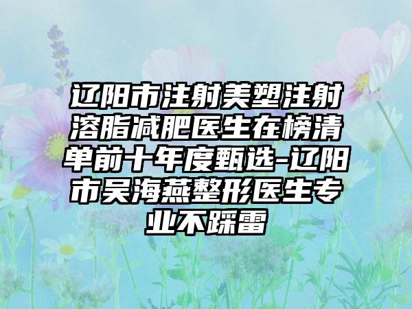 辽阳市注射美塑注射溶脂减肥医生在榜清单前十年度甄选-辽阳市吴海燕整形医生专业不踩雷