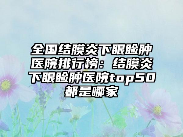 全国结膜炎下眼睑肿医院排行榜：结膜炎下眼睑肿医院top50都是哪家