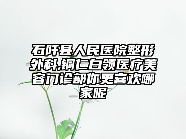 石阡县人民医院整形外科,铜仁白领医疗美容门诊部你更喜欢哪家呢