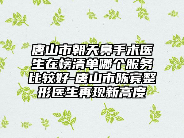 唐山市朝天鼻手术医生在榜清单哪个服务比较好-唐山市陈宾整形医生再现新高度