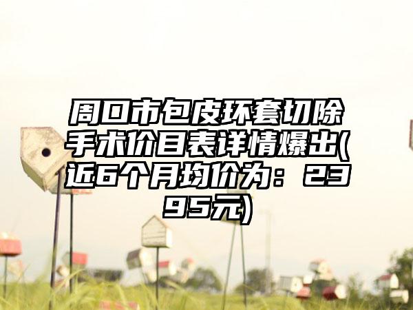 周口市包皮环套切除手术价目表详情爆出(近6个月均价为：2395元)