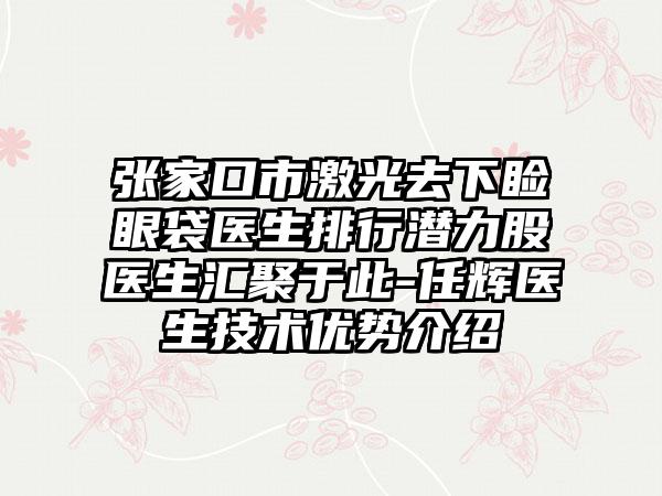 张家口市激光去下睑眼袋医生排行潜力股医生汇聚于此-任辉医生技术优势介绍