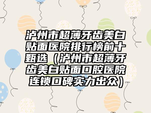 泸州市超薄牙齿美白贴面医院排行榜前十甄选（泸州市超薄牙齿美白贴面口腔医院连锁口碑实力出众）