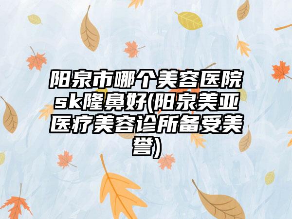 阳泉市哪个美容医院sk隆鼻好(阳泉美亚医疗美容诊所备受美誉)