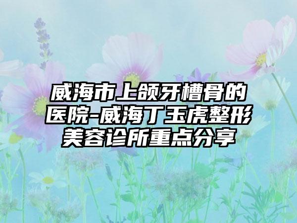 威海市上颌牙槽骨的医院-威海丁玉虎整形美容诊所重点分享