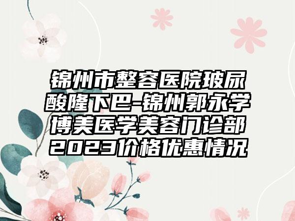 锦州市整容医院玻尿酸隆下巴-锦州郭永学博美医学美容门诊部2023价格优惠情况