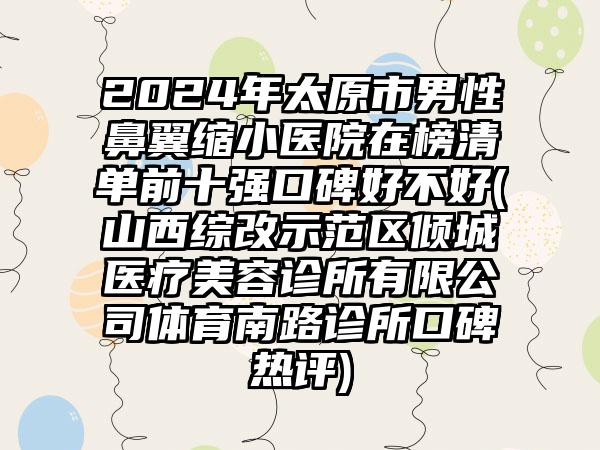 2024年太原市男性鼻翼缩小医院在榜清单前十强口碑好不好(山西综改示范区倾城医疗美容诊所有限公司体育南路诊所口碑热评)