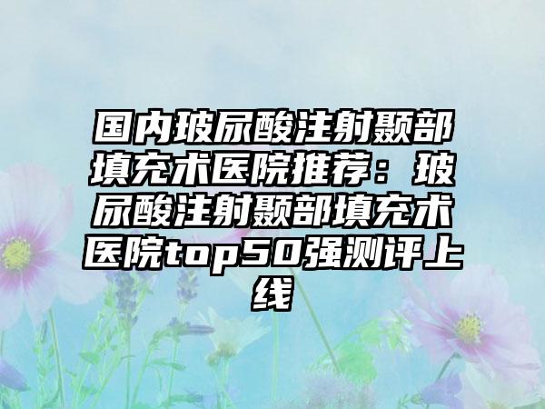 国内玻尿酸注射颞部填充术医院推荐：玻尿酸注射颞部填充术医院top50强测评上线