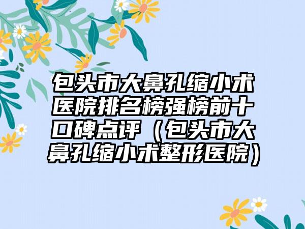 包头市大鼻孔缩小术医院排名榜强榜前十口碑点评（包头市大鼻孔缩小术整形医院）