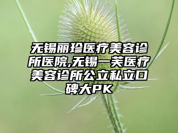 无锡丽珍医疗美容诊所医院,无锡一芙医疗美容诊所公立私立口碑大PK