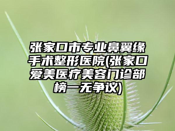 张家口市专业鼻翼缘手术整形医院(张家口爱美医疗美容门诊部榜一无争议)