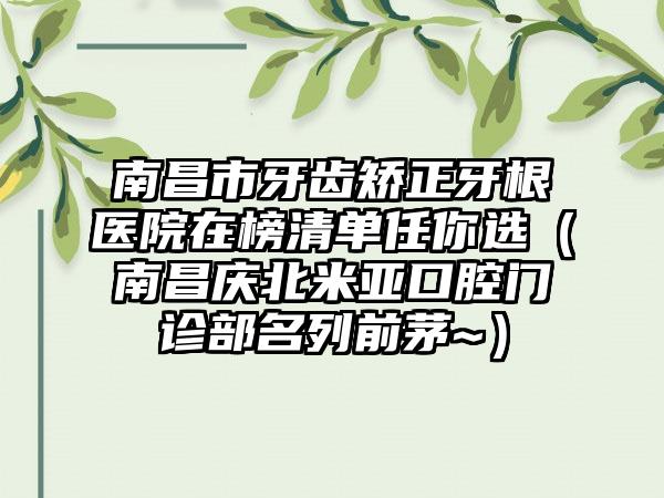 南昌市牙齿矫正牙根医院在榜清单任你选（南昌庆北米亚口腔门诊部名列前茅~）