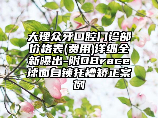 大理众牙口腔门诊部价格表(费用)详细全新曝出-附OBrace球面自锁托槽矫正案例