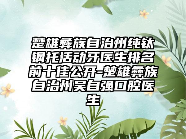 楚雄彝族自治州纯钛钢托活动牙医生排名前十佳公开-楚雄彝族自治州吴自强口腔医生