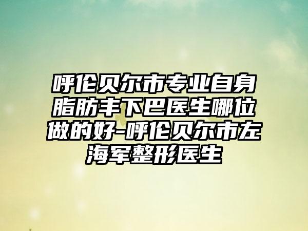 呼伦贝尔市专业自身脂肪丰下巴医生哪位做的好-呼伦贝尔市左海军整形医生