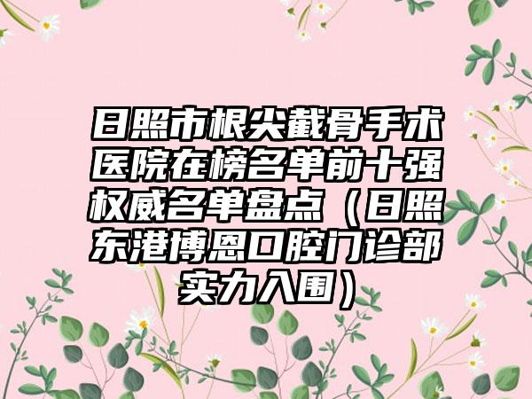 日照市根尖截骨手术医院在榜名单前十强权威名单盘点（日照东港博恩口腔门诊部实力入围）