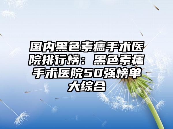 国内黑色素痣手术医院排行榜：黑色素痣手术医院50强榜单大综合