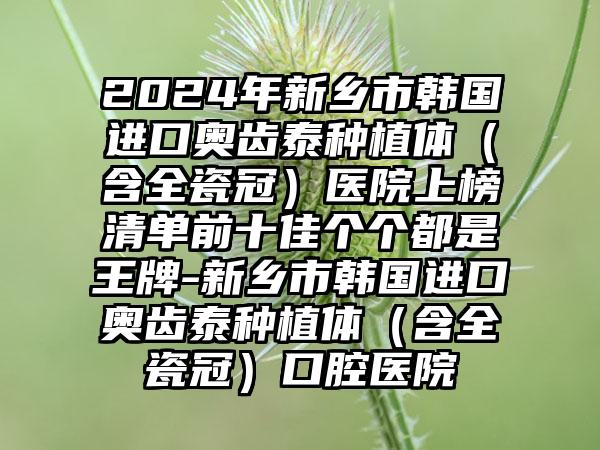 2024年新乡市韩国进口奥齿泰种植体（含全瓷冠）医院上榜清单前十佳个个都是王牌-新乡市韩国进口奥齿泰种植体（含全瓷冠）口腔医院