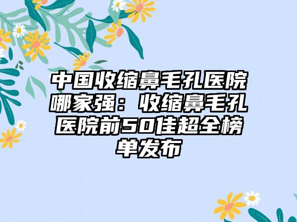 中国收缩鼻毛孔医院哪家强：收缩鼻毛孔医院前50佳超全榜单发布