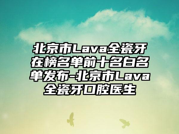 北京市Lava全瓷牙在榜名单前十名白名单发布-北京市Lava全瓷牙口腔医生