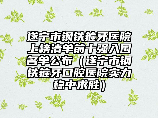 遂宁市钢铁箍牙医院上榜清单前十强入围名单公布（遂宁市钢铁箍牙口腔医院实力稳中求胜）