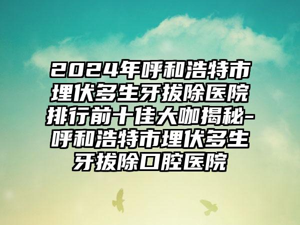 2024年呼和浩特市埋伏多生牙拔除医院排行前十佳大咖揭秘-呼和浩特市埋伏多生牙拔除口腔医院