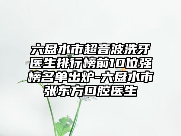 六盘水市超音波洗牙医生排行榜前10位强榜名单出炉-六盘水市张东方口腔医生