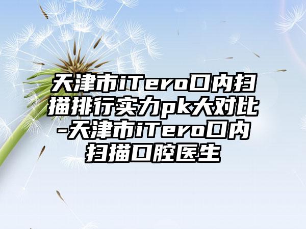 天津市iTero口内扫描排行实力pk大对比-天津市iTero口内扫描口腔医生